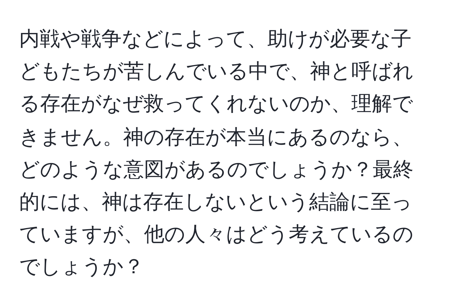 内戦や戦争などによって、助けが必要な子どもたちが苦しんでいる中で、神と呼ばれる存在がなぜ救ってくれないのか、理解できません。神の存在が本当にあるのなら、どのような意図があるのでしょうか？最終的には、神は存在しないという結論に至っていますが、他の人々はどう考えているのでしょうか？