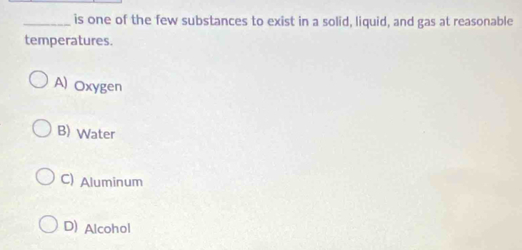 is one of the few substances to exist in a solid, liquid, and gas at reasonable
temperatures.
A) Oxygen
B) Water
C) Aluminum
D) Alcohol