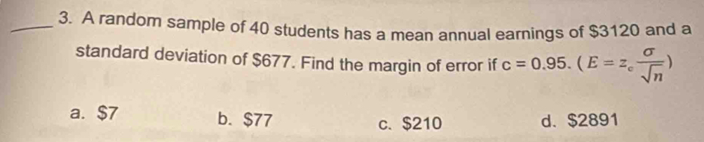 A random sample of 40 students has a mean annual earnings of $3120 and a
standard deviation of $677. Find the margin of error if c=0.95.(E=z_c sigma /sqrt(n) )
a. $7 b. $77 d. $2891
c. $210