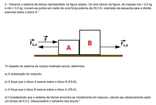 Observe o sistema de blocos representado na figura abaixo. Os dois blocos da figura, de massas ma=2,0kg
emb=3.0kg , movem-se juntos em razão de uma força externa de 20,0 N, orientada da esquerda para a direita,
exercida sobre o bloco A."
"A respeito do sistema de corpos mostrado acima, determine:
a) A aceleração do conjunto.
b) A força que o bloco A exerce sobre o bloco B(FA,B).
c) A força que o bloco B exerce sobre o bloco A (FB,A).
d) Considerando que o sistema de blocos encontra-se inicialmente em repouso, calcule seu deslocamento após
um tempo de 5,0 s. Desconsidere o tamanho dos blocos."