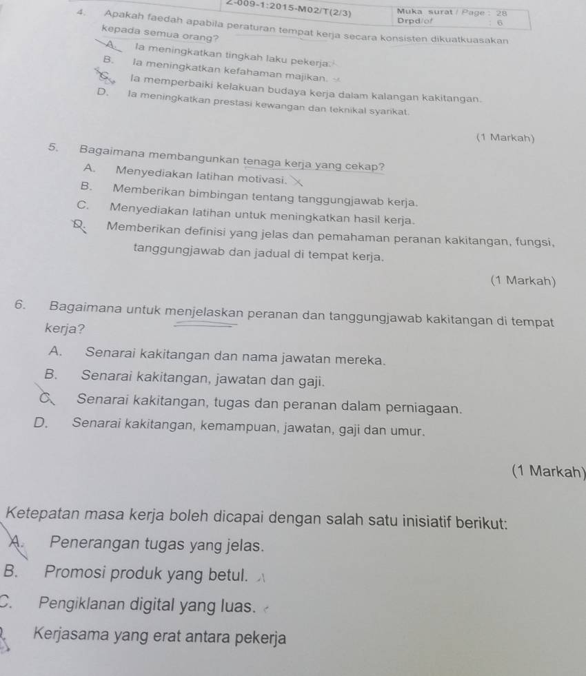 2:009-1:201 15-M02/T(2/3)
Muka surat / Page : 28
Drpd/of 6
4. Apakah faedah apabila peraturan tempat kerja secara konsisten dikuatkuasakan
kepada semua orang?
A la meningkatkan tingkah laku pekerja.
B. Ia meningkatkan kefahaman majikan.
C la memperbaiki kelakuan budaya kerja dalam kalangan kakitangan.
D. Ia meningkatkan prestasi kewangan dan teknikal syarikat.
(1 Markah)
5. Bagaimana membangunkan tenaga kerja yang cekap?
A. Menyediakan latihan motivasi. 
B. Memberikan bimbingan tentang tanggungjawab kerja.
C. Menyediakan latihan untuk meningkatkan hasil kerja.
Q Memberikan definisi yang jelas dan pemahaman peranan kakitangan, fungsi,
tanggungjawab dan jadual di tempat kerja.
(1 Markah)
6. Bagaimana untuk menjelaskan peranan dan tanggungjawab kakitangan di tempat
kerja?
A. Senarai kakitangan dan nama jawatan mereka.
B. Senarai kakitangan, jawatan dan gaji.
C Senarai kakitangan, tugas dan peranan dalam perniagaan.
D. Senarai kakitangan, kemampuan, jawatan, gaji dan umur.
(1 Markah)
Ketepatan masa kerja boleh dicapai dengan salah satu inisiatif berikut:
A. Penerangan tugas yang jelas.
B. Promosi produk yang betul.
C. Pengiklanan digital yang luas.
Kerjasama yang erat antara pekerja