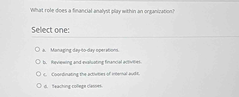 What role does a financial analyst play within an organization?
Select one:
a. Managing day-to-day operations.
b. Reviewing and evaluating financial activities.
c. Coordinating the activities of internal audit.
d. Teaching college classes.