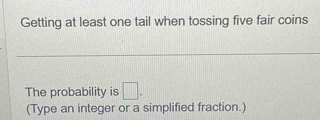 Getting at least one tail when tossing five fair coins 
The probability is □. 
(Type an integer or a simplified fraction.)