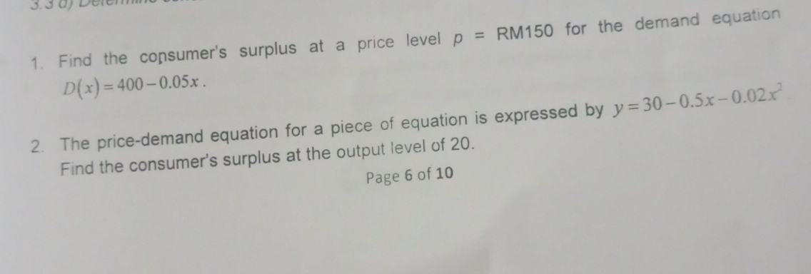 Find the consumer's surplus at a price level p=RM150 60 for the demand equation
D(x)=400-0.05x. 
2. The price-demand equation for a piece of equation is expressed by y=30-0.5x-0.02x^2
Find the consumer's surplus at the output level of 20. 
Page 6 of 10