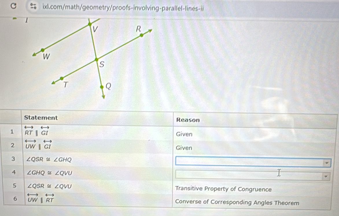 Statement Reason 
1 overleftrightarrow RTparallel overleftrightarrow GI
Given 
2 overleftrightarrow UW||overleftrightarrow GI
Given 
3 ∠ QSR≌ ∠ GHQ
4 ∠ GHQ≌ ∠ QVU
5 ∠ QSR≌ ∠ QVU Transitive Property of Congruence 
6 overleftrightarrow UW||overleftrightarrow RT Converse of Corresponding Angles Theorem