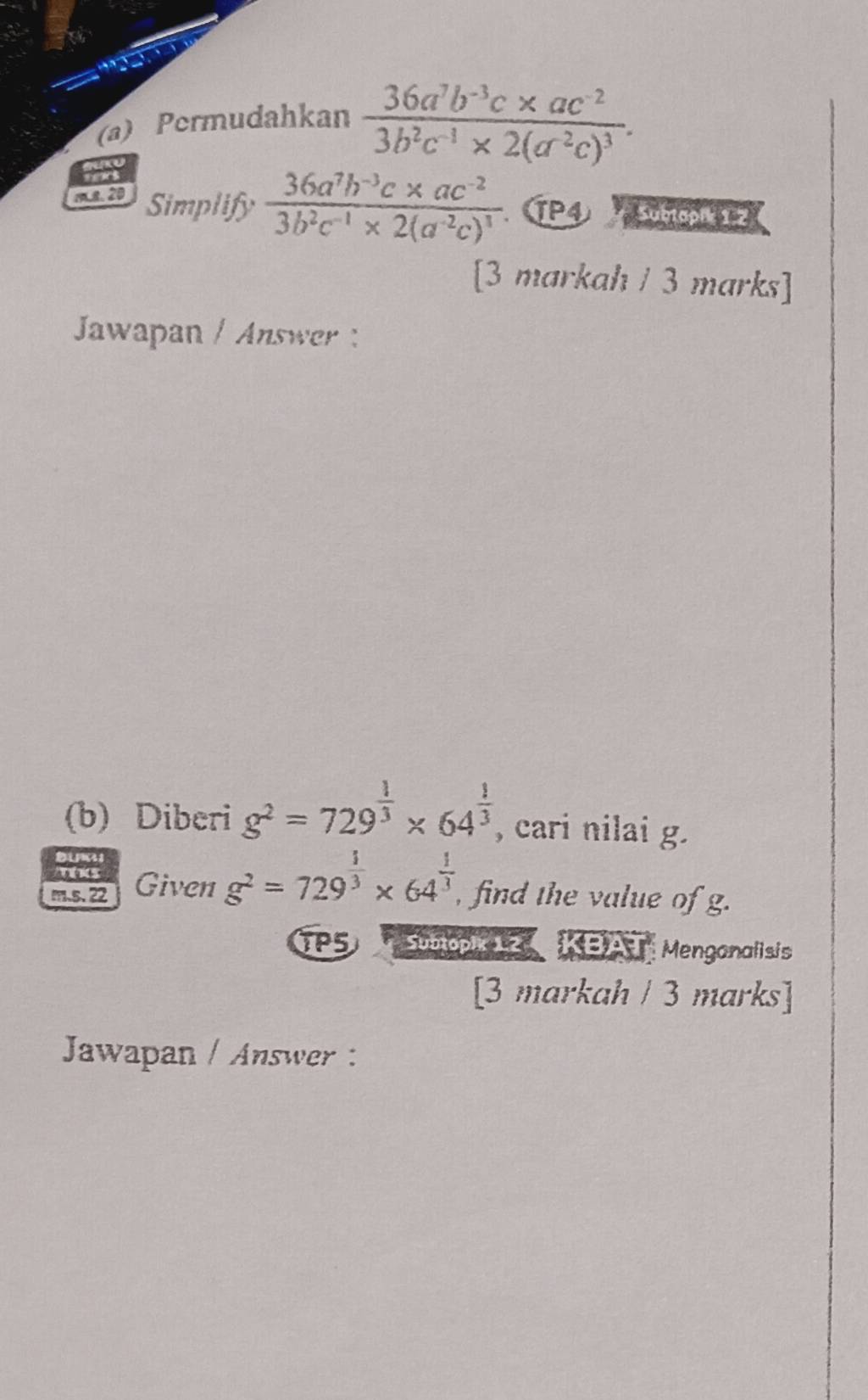 Permudahkan frac 36a^7b^(-3)c* ac^(-2)3b^2c^(-1)* 2(a^(-2)c)^3. 
mL8. 20 Simplify frac 36a^7b^(-3)c* ac^(-2)3b^2c^(-1)* 2(a^(-2)c)^1 TP4 Sumcp 2 
[3 markah / 3 marks] 
Jawapan / Answer 
(b) Diberi g^2=729^(frac 1)3* 64^(frac 1)3 , cari nilai g. 
a 
ths 
m.s.22 Given g^2=729^(frac 1)3* 64^(frac 1)3 , find the value of g. 
TP5 Suaopic Z KBAT Menganalisis 
[3 markah / 3 marks] 
Jawapan / Answer :