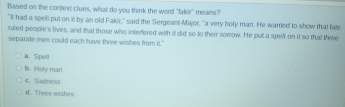 Based on the context clues, what do you think the word 'fakir" means?
"It had a spell put on it by an old Fakir," said the Sergeant-Major, "a very holy man. He wanted to show that fate
ruled people's lives, and that those who interfered with it did so to their sorrow. He put a spell on it so that three
separate men could each have three wishes from it."
a. Spell
b. Holy man
c. Sadness
d. Three wishes