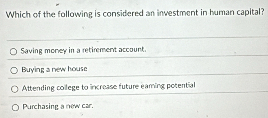 Which of the following is considered an investment in human capital?
Saving money in a retirement account.
Buying a new house
Attending college to increase future earning potential
Purchasing a new car.