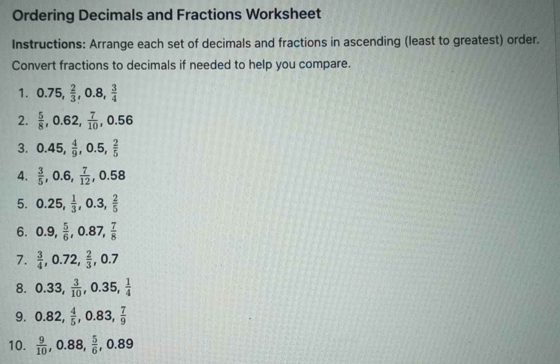 Ordering Decimals and Fractions Worksheet 
Instructions: Arrange each set of decimals and fractions in ascending (least to greatest) order. 
Convert fractions to decimals if needed to help you compare. 
1. 0.75,  2/3 , 0.8,  3/4 
2.  5/8 , 0.62,  7/10 , 0.56
3. 0.45,  4/9 , 0.5,  2/5 
4.  3/5 , 0.6,  7/12 , 0.58
5. 0.25,  1/3 , 0.3,  2/5 
6. 0.9,  5/6 , 0.87,  7/8 
7.  3/4 , 0.72,  2/3 , ,0.7
8. 0.33,  3/10 , 0.35,  1/4 
9. 0.82,  4/5 , 0.83,  7/9 
10.  9/10 , 0.88,  5/6 , 0.89