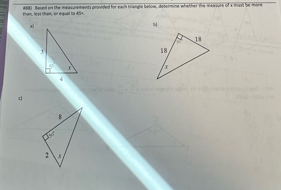 #88) Based on the measurements provided for each triangle below, determine whether the measure of x must be more
than, less than, or equal to 45∘.
a)
b)
c)