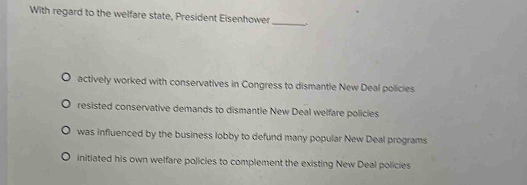 With regard to the welfare state, President Eisenhower_
actively worked with conservatives in Congress to dismantle New Deal policies
resisted conservative demands to dismantle New Deal welfare policles
was influenced by the business lobby to defund many popular New Deal programs
initiated his own welfare policies to complement the existing New Deal policies