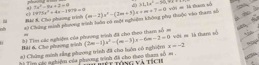 phương tri . 
a) 7x^2-9x+2=0
c) 1975x^2+4x-1979=0 d) 31, 1x^2-50, 9x+19
là Bài 5. Cho phương trình (m-2)x^2-(2m+5)x+m+7=0 với m là tham số 
o 
nh a) Chứng minh phương trình luôn có một nghiệm không phụ thuộc vào tham số 
m 
ài b) Tìm các nghiệm của phương trình đã cho theo tham số m 
Bài 6. Cho phương trình (2m-1)x^2-(m-3)x-6m-2=0 với m là tham số 
a) Chứng minh rằng phương trình đã cho luôn có nghiệm x=-2
h) Tìm các nghiệm của phương trình đã cho theo tham số m. 
T t TổnG Và tích