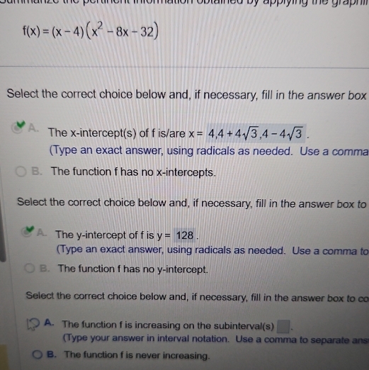 gra h
f(x)=(x-4)(x^2-8x-32)
Select the correct choice below and, if necessary, fill in the answer box
A. The x-intercept(s) of f is/are x=4, 4+4sqrt(3), 4-4sqrt(3). 
(Type an exact answer, using radicals as needed. Use a comma
B. The function f has no x-intercepts.
Select the correct choice below and, if necessary, fill in the answer box to
A. The y-intercept of f is y=128. 
(Type an exact answer, using radicals as needed. Use a comma to
B. The function f has no y-intercept.
Select the correct choice below and, if necessary, fill in the answer box to co
A. The function f is increasing on the subinterval(s)
(Type your answer in interval notation. Use a comma to separate ans
B. The function f is never increasing.