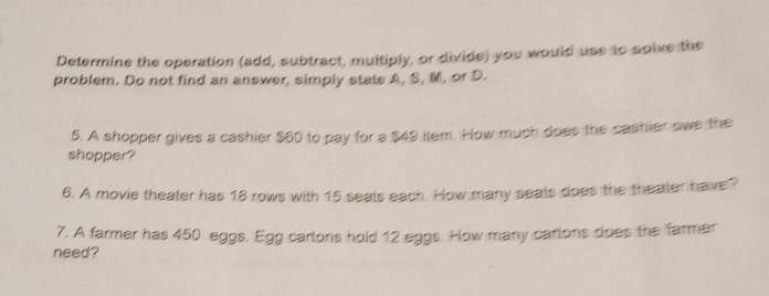 Determine the operation (add, subtract, multiply, or divide) you would use to solve the 
problem. Do not find an answer, simply state A, S, M, or D. 
5. A shopper gives a cashier $60 to pay for a $49 ilem. How much does the cashier owe the 
shopper? 
6. A movie theater has 18 rows with 15 seals each. How many seals does the theater have? 
7. A farmer has 450 eggs. Egg carlons hold 12 eggs. How many carlons does the farmer 
need?