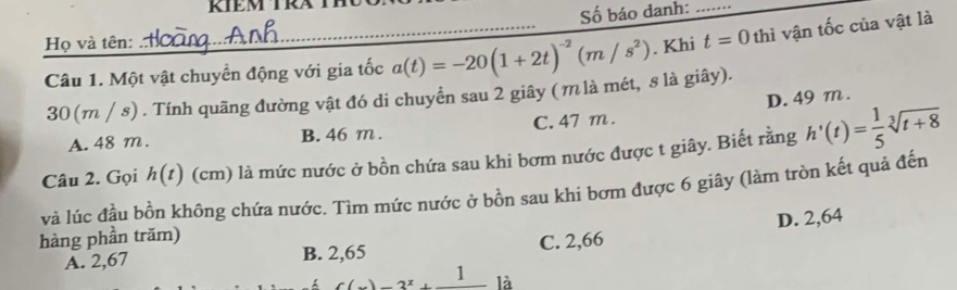 Số báo danh:_
Họ và tên:
Câu 1. Một vật chuyển động với gia tốc a(t)=-20(1+2t)^-2(m/s^2). Khi t=0 thì vận tốc của vật là
30 (m / s). Tính quãng đường vật đó di chuyển sau 2 giây (m là mét, s là giây).
A. 48 m. B. 46 m. C. 47 m. D. 49 m.
Câu 2. Gọi h(t) (cm) là mức nước ở bồn chứa sau khi bơm nước được t giây. Biết rằng h'(t)= 1/5 sqrt[3](t+8)
và lúc đầu bồn không chứa nước. Tìm mức nước ở bồn sau khi bơm được 6 giây (làm tròn kết quả đến
hàng phần trăm)
A. 2,67 B. 2,65 C. 2,66 D. 2,64
C(x)=3^x+frac 1 là