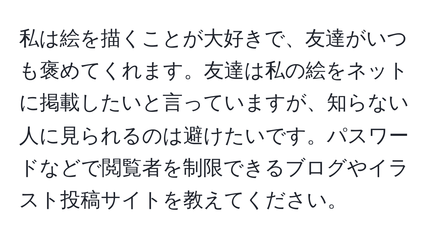 私は絵を描くことが大好きで、友達がいつも褒めてくれます。友達は私の絵をネットに掲載したいと言っていますが、知らない人に見られるのは避けたいです。パスワードなどで閲覧者を制限できるブログやイラスト投稿サイトを教えてください。