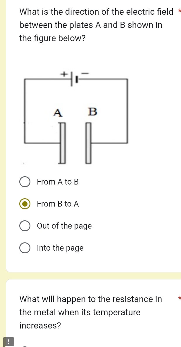 What is the direction of the electric field *
between the plates A and B shown in
the figure below?
From A to B
From B to A
Out of the page
Into the page
What will happen to the resistance in 7
the metal when its temperature
increases?
!