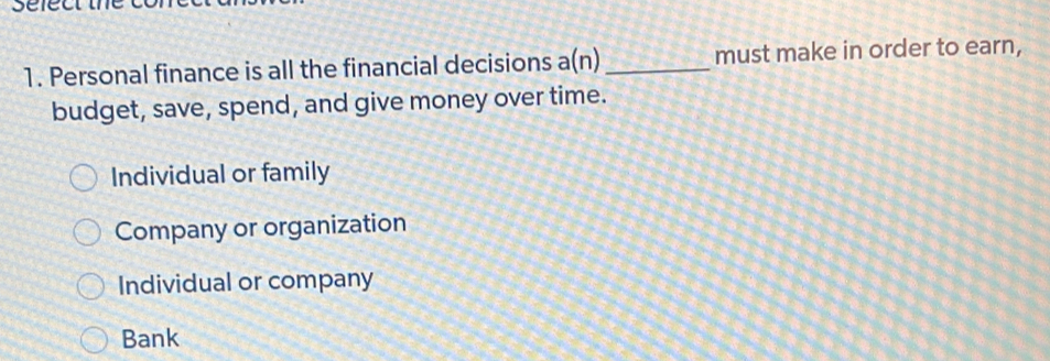 Personal finance is all the financial decisions a(n) _must make in order to earn,
budget, save, spend, and give money over time.
Individual or family
Company or organization
Individual or company
Bank