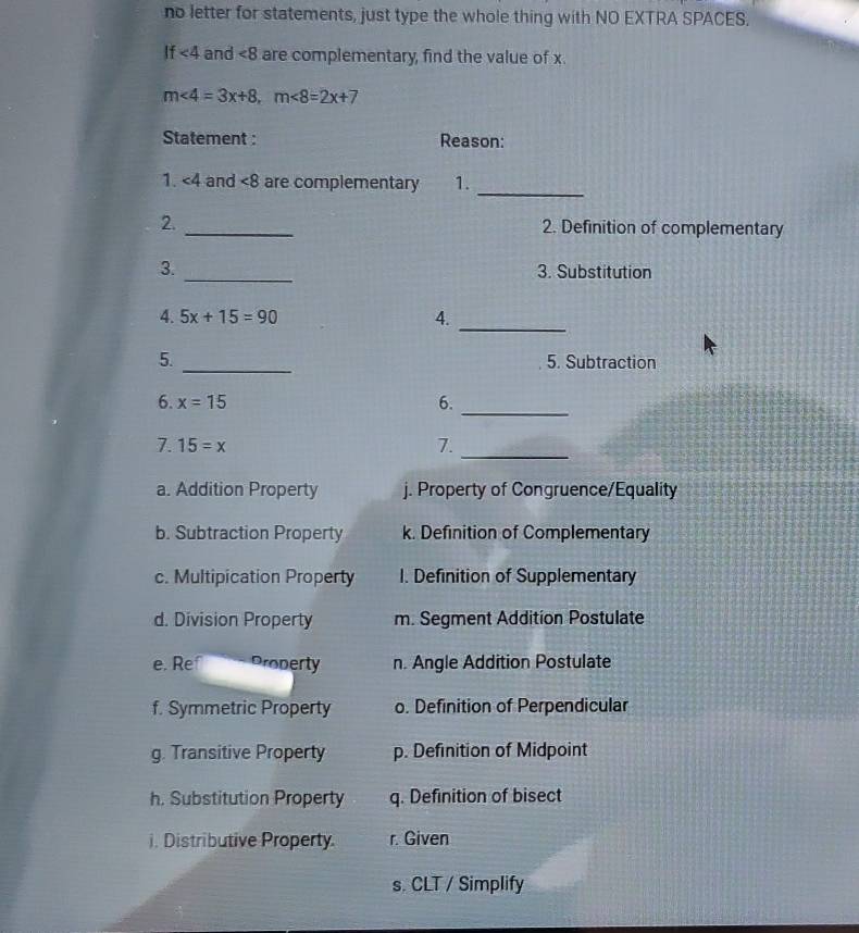 no letter for statements, just type the whole thing with NO EXTRA SPACES.
If<4</tex> and ∠ 8 are complementary, find the value of x.
m<4=3x+8, m<8=2x+7
Statement : Reason:
_
1. ∠ 4 and <8</tex> are complementary 1.
_
2.
2. Definition of complementary
3. _3. Substitution
4. 5x+15=90 4._
5. _5. Subtraction
6. x=15
6._
_
7. 15=x 7.
a. Addition Property j. Property of Congruence/Equality
b. Subtraction Property k. Definition of Complementary
c. Multipication Property I. Definition of Supplementary
d. Division Property m. Segment Addition Postulate
e. Re Property n. Angle Addition Postulate
f. Symmetric Property o. Definition of Perpendicular
g. Transitive Property p. Definition of Midpoint
h. Substitution Property q. Definition of bisect
i. Distributive Property. r. Given
s. CLT / Simplify