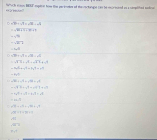 expression? Which steps BIEST explain how the perimeter of the rectangle can be expressed as a simplifed radical
sqrt(20)+sqrt(2)+sqrt(20)+sqrt(5)
-sqrt(20+5+20+1)
-sqrt(50)
-sqrt(25-2)
-5sqrt(2)
sqrt(20)+sqrt(5)+sqrt(20)+sqrt(5)
-sqrt(4-5)+sqrt(1)+sqrt(4-1)+sqrt(1)
-2sqrt(5)+sqrt(2)+2sqrt(5)+sqrt(5)
-6sqrt(3)
sqrt(20)+sqrt(2)+sqrt(20)=sqrt(2)
-sqrt(4· 5)+sqrt(1)+sqrt(4· 5)+sqrt(3)
-4sqrt(5)+sqrt(5)+4sqrt(5)+sqrt(5)
-10sqrt(5)
sqrt(20)+sqrt(2)+sqrt(20)+sqrt(2)
sqrt(20+5+20+5)
sqrt(10)
sqrt(25· 3)
21sqrt(7)