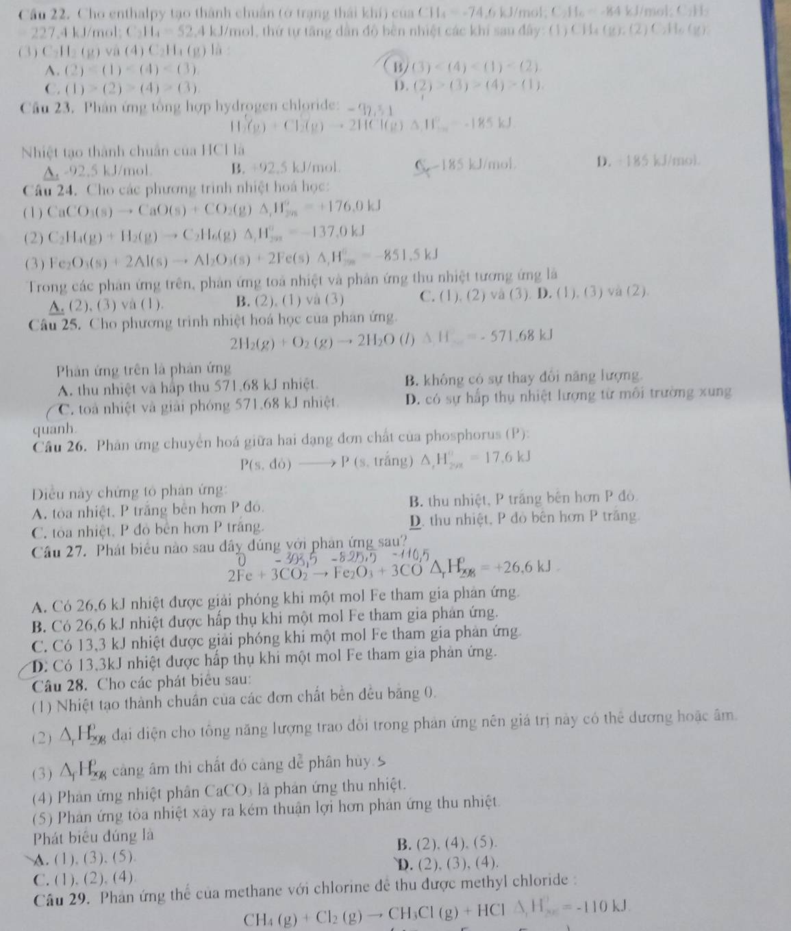 Cầu 22. Cho enthalpy tạo thành chuẩn (ở trạng thái khí) của CH_4=-74,6kJ/mol;C_2H_6=-84kJ/mol;C_2H_3
227,4kJ/mol:C_2H_4=52, ,4 kJ/mol, thứ tự tăng dân độ bên nhiệt các khi sau đây: (1) C CH_4(g),(2)C_2H_6(g)
(3) C_2H_2(g)va(4)C_2H_4(g) là
A. (2)=(1)
B (3)
C. (1)>(2)>(4)>(3). D. (2)>(3)>(4)>(1).
Cầu 23. Phân ứng tổng hợp hydrogen chloride: -97,51
H_2(g)+Cl_2(g)to 2HCl(g)Delta H_2--185kJ
Nhiệt tạo thành chuẩn của HCH là
A. -92.5 kJ/mol. B. +92.5 kJ/mol. C-185 kJ 1/mol D. -185 kJ/mol.
Câu 24. Cho các phương trình nhiệt hoá học:
( 1 ) CaCO_3(s)to CaO(s)+CO_2(g)△ ,H_(2m)°=+176.0kJ
(2) C_2H_4(g)+H_2(g)to C_2H_6(g)△ _1H_(201)°=-137.0kJ
(3) Fe_2O_3(s)+2Al(s)to Al_2O_3(s)+2Fe(s)△ ,H_(3n)°=-851.5kJ
Trong các phản ứng trên, phản ứng toả nhiệt và phản ứng thu nhiệt tương ứng là
A. (2).(3 ) và (1). B. (2). (1) và (3) C. (1),(2)vee a(3). ). D. (1), (3) va (2).
Câu 25. Cho phương trình nhiệt hoá học của phân ứng.
2H_2(g)+O_2(g)to 2H_2O (l) △ H_ =-571.68kJ
Phản ứng trên là phản ứng
A. thu nhiệt và hập thu 571.68 kJ nhiệt. B. không có sự thay đôi năng lượng.
C. to nhiệt và giải phóng 571.68 kJ nhiệt D. có sự hấp thụ nhiệt lượng từ môi trường xung
quanh.
Cầu 26. Phân ứng chuyên hoá giữa hai dạng đơn chất của phosphorus (P):
P(s,do)to P 15 trắng) △ _cH_(2vx)°=17.6kJ
Điều này chứng tỏ phân ứng:
A. toa nhiệt, P trắng bên hơn P đó. B. thu nhiệt, P trắng bên hơn P đỏ
C. tỏa nhiệt, P đỏ bên hơn P trắng. D. thu nhiệt, P đỏ bên hơn P trăng.
Cầu 27. Phát biểu nào sau đây đúng với phân ứng sau?
25
2Fe+3CO_2to Fe_2O_3+3CO△ _rH_2=+26.6kJ
A. Có 26,6 kJ nhiệt được giải phóng khi một mol Fe tham gia phản ứng.
B. Có 26,6 kJ nhiệt được hấp thụ khi một mol Fe tham gia phản ứng.
C. Có 13,3 kJ nhiệt được giải phóng khi một mol Fe tham gia phản ứng
D Có 13,3kJ nhiệt được hấp thụ khi một mol Fe tham gia phản ứng.
Câu 28. Cho các phát biểu sau:
(1) Nhiệt tạo thành chuẩn của các đơn chất bền đều bảng 0.
(2) △ _rH_(296)^0 đại diện cho tông năng lượng trao đổi trong phản ứng nên giá trị này có thể dương hoặc âm.
(3) △ _fH_(2R)^0 cảng âm thì chất đó cảng dễ phân hủy 5
(4) Phản ứng nhiệt phân CaCO là phân ứng thu nhiệt.
(5) Phân ứng tòa nhiệt xây ra kém thuận lợi hơn phản ứng thu nhiệt.
Phát biêu đúng là
B. (2), (4)、 (5).
A. (1). (3),(5)
C. (1), (2), (4) D. (2), (3), (4).
Câu 29. Phản ứng thể của methane với chlorine đề thu được methyl chloride :
CH_4(g)+Cl_2(g)to CH_3Cl(g)+HCl△ ,H_2=-110kJ.