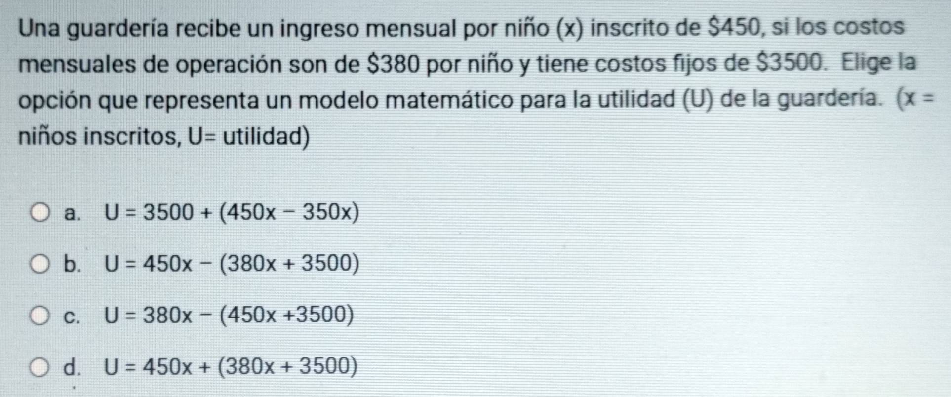 Una guardería recibe un ingreso mensual por niño (x) inscrito de $450, si los costos
mensuales de operación son de $380 por niño y tiene costos fijos de $3500. Elige la
opción que representa un modelo matemático para la utilidad (U) de la guardería. (x=
niños inscritos, U= utilidad)
a. U=3500+(450x-350x)
b. U=450x-(380x+3500)
C. U=380x-(450x+3500)
d. U=450x+(380x+3500)