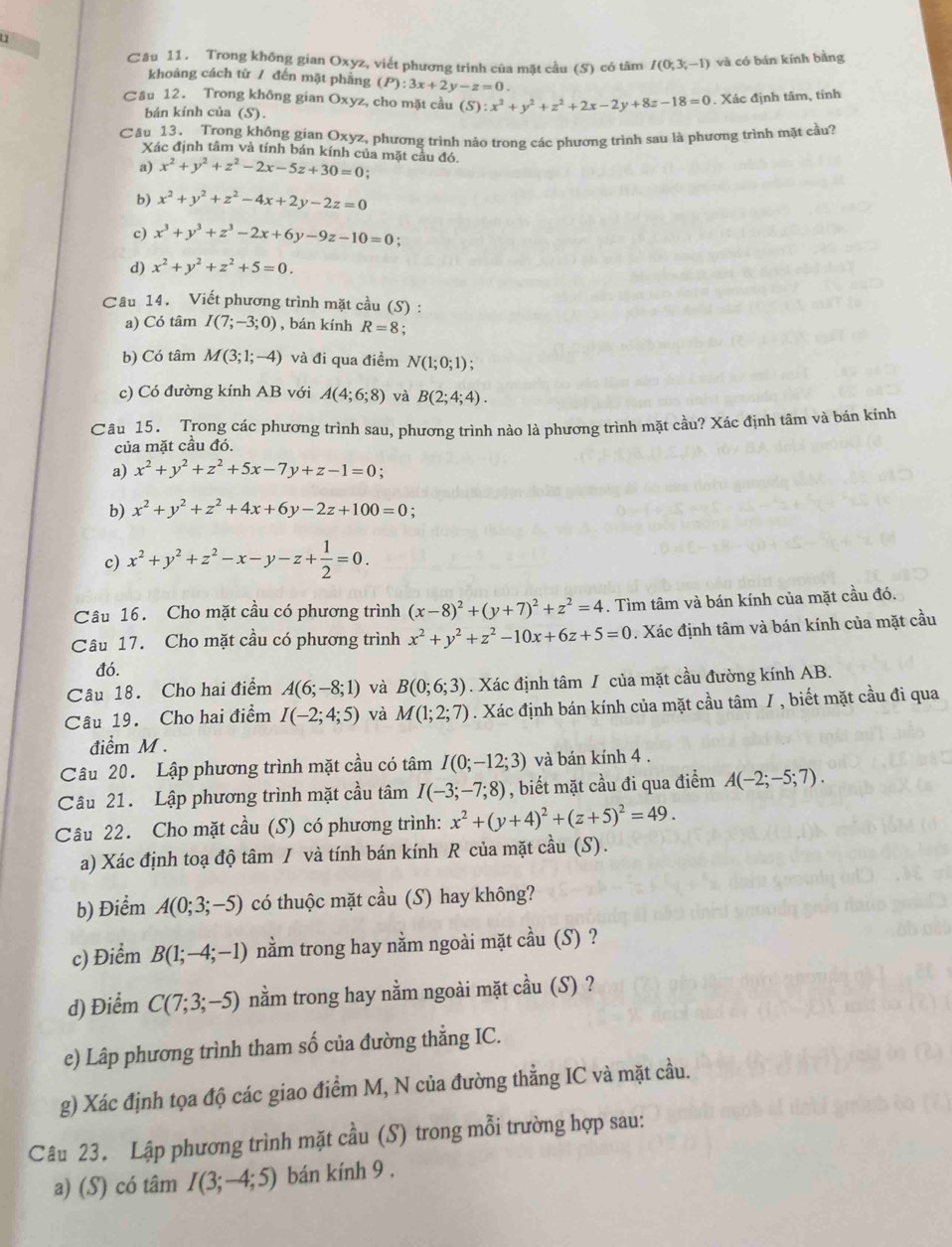 Trong không gian Oxyz, viết phương trình của mặt cầu (S) có tâm I(0;3;-1) và có bán kính bằng
khoảng cách từ / đến mặt phẳng (P):3x+2y-z=0.
Cău 12. Trong không gian Oxyz, cho mặt cầu (S):x^2+y^2+z^2+2x-2y+8z-18=0. Xác định tâm, tính
bán kính của (S).
Cầu 13. Trong không gian Oxyz, phương trình nào trong các phương trình sau là phương trình mặt cầu?
Xác định tâm và tính bán kính của mặt cầu đó.
a) x^2+y^2+z^2-2x-5z+30=0;
b) x^2+y^2+z^2-4x+2y-2z=0
c) x^3+y^3+z^3-2x+6y-9z-10=0
d) x^2+y^2+z^2+5=0.
Câu 14. Viết phương trình mặt cầu (S) :
a) Có tâm I(7;-3;0) , bán kính R=8.
b) Có tâm M(3;1;-4) và đi qua điềm N(1;0;1);
c) Có đường kính AB với A(4;6;8) và B(2;4;4).
Câu 15. Trong các phương trình sau, phương trình nào là phương trình mặt cầu? Xác định tâm và bán kính
của mặt cầu đó.
a) x^2+y^2+z^2+5x-7y+z-1=0.
b) x^2+y^2+z^2+4x+6y-2z+100=0 :
c) x^2+y^2+z^2-x-y-z+ 1/2 =0.
Câu 16. Cho mặt cầu có phương trình (x-8)^2+(y+7)^2+z^2=4. Tìm tâm và bán kính của mặt cầu đó.
Câu 17. Cho mặt cầu có phương trình x^2+y^2+z^2-10x+6z+5=0. Xác định tâm và bán kính của mặt cầu
đó.
Câu 18. Cho hai điểm A(6;-8;1) và B(0;6;3). Xác định tâm / của mặt cầu đường kính AB.
Câu 19. Cho hai điểm I(-2;4;5) và M(1;2;7). Xác định bán kính của mặt cầu tâm / , biết mặt cầu đi qua
điểm M .
Câu 20. Lập phương trình mặt cầu có tâm I(0;-12;3) và bán kính 4 .
Câu 21. Lập phương trình mặt cầu tâm I(-3;-7;8) , biết mặt cầu đi qua điểm A(-2;-5;7).
Câu 22. Cho mặt cầu (S) có phương trình: x^2+(y+4)^2+(z+5)^2=49.
a) Xác định toạ độ tâm I và tính bán kính R của mặt cầu (S).
b) Điểm A(0;3;-5) có thuộc mặt cầu (S) hay không?
c) Điểm B(1;-4;-1) nằm trong hay nằm ngoài mặt cầu (S) ?
d) Điểm C(7;3;-5) nằm trong hay nằm ngoài mặt cầu (S) ?
e) Lâp phương trình tham số của đường thẳng IC.
g) Xác định tọa độ các giao điểm M, N của đường thẳng IC và mặt cầu.
Câu 23. Lập phương trình mặt cầu (S) trong mỗi trường hợp sau:
a) (S) có tâm I(3;-4;5) bán kính 9 .