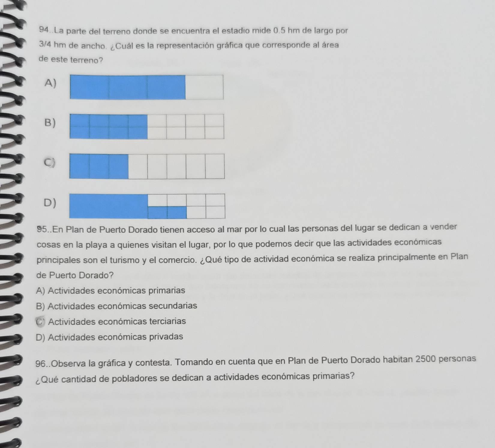 94..La parte del terreno donde se encuentra el estadio mide 0.5 hm de largo por
3/4 hm de ancho. ¿Cuál es la representación gráfica que corresponde al área
de este terreno?
A
B
C
D)
95..En Plan de Puerto Dorado tienen acceso al mar por lo cual las personas del lugar se dedican a vender
cosas en la playa a quienes visitan el lugar, por lo que podemos decir que las actividades económicas
principales son el turismo y el comercio. ¿Qué tipo de actividad económica se realiza principalmente en Plan
de Puerto Dorado?
A) Actividades económicas primarias
B) Actividades económicas secundarias
C) Actividades económicas terciarias
D) Actividades económicas privadas
96..Observa la gráfica y contesta. Tomando en cuenta que en Plan de Puerto Dorado habitan 2500 personas
¿Qué cantidad de pobladores se dedican a actividades económicas primarias?