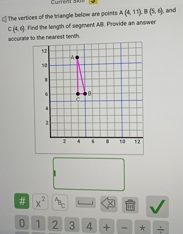 Current Ski 
The vertices of the triangle below are points A(4,11), B(5,6) , and
C(4,6). Find the length of segment AB. Provide an answer 
accurate to the nearest tenth.

beginarrayr □ □  7□  hline □ □ endarray X^2 △ ~ X '' 
0 1 2 3 4 + * ÷