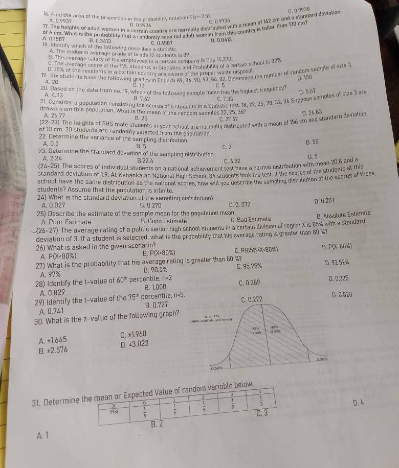 Find the area of the proportion in the probability notation P(z>-2.5)
17. The heights of adult women in a certain cauntry are normally distributed with a mean of 162 cm and a standard deviation D. 0.9938
C. 0.9934
A. 0.9937 B. 0.9936
of 6 cm. What is the probability that a randomly selected adult woman from this country is taller than 170 cm?
A. 0.1587 B. 0.3413 C. 0.6587
D. 0.8413
18. Identify which of the following describes a statistic
A. The midterm average grade of Grade 12 students is 89
B. The average salary of the employees in a certain company is Php 15,370
C. The average score of the TVL students in Statistics and Probability of a certain school is 82%
D. 15% of the residents in a certain country are aware of the proper waste disposal
19. Six students have the following grades in Enqlish 89, 84, 90, 93, 86, 82. Determine the number of random sample of size 3
D. 100
A. 20 B. 10
C. 5
20. Based on the data from no. 19, which of the following sample mean has the highest frequency?
D. 5.67
A. 4.33 B. 7.67
21. Consider a population consisting the scores of 6 students in a Statistic test. 18, 22, 25, 28, 32, 36 Suppose samples of size 3 are
C. 7.33
drawn from this population. What is the mean of the random samples 22, 25, 36?
D. 26.83
A. 26.77 B. 25 C. 27.67
(22-23) The heights of SHS male students in your schoot are normally distributed with a mean of 156 cm and standard deviation
of 10 cm. 20 students are randomly selected from the population.
22. Determine the variance of the sampling distribution.
D. 50
A. 0.5 C. 2
B. 5
23. Determine the standard deviation of the sampling distribution
D.5
A. 2.24 B.22.4 C. 6.32
(24- -25) The scores of individual students on a national achievement test have a normal distribution with mean 20.8 and a
standard deviation of 1,9. At Kabankalan National Hioh School. 84 students took the test. If the scores of the students at this
school have the same distribution as the national scores, how will you describe the sampling distribution of the scores of these
students? Assume that the population is infinite.
24) What is the standard deviation of the sampling distribution?
A. 0.027 B. 0.270 C. B. 072
D. 0.207
25) Describe the estimate of the sample mean for the population mean.
A. Poor Estimate B. Good Estimate C. Bad Estimate
(26-27) The average rating of a public senior high school students in a certain division of region X is 85% with a standard D. Absolute Estimate
deviation of 3. If a student is selected, what is the probability that his average rating is greater than 80 %?
26) What is asked in the given scenario?
A. P( x<8</tex> 0%) B. P(X>80%) C. P(85% 60^(th) percentile, n=2 D. 0.325
A. 0.829 B. 1.000 C. 0.289
29) Identify the t-value of the 75^(th) percentile, n=5.
A. 0.741 B. 0.7270.828
30. What is the z-value of the following graph?
A. ±1.645 C. ±1.960
B. ±2.576 D. ±3.023
31. Determine
D. 4
A. 1