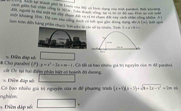 Cung Arch tại thành phố St Louis của Mỹ có hình dạng của một parabol, Biết khoàng 
cách giữa hai chân cổng là 162m. Trên thành cổng, tại vị trí có độ cao 43m so với mất 
đất, người la thả một sợi dây chạm đất và vị trí chạm đất này cách chân cống (điểm A) 
một khoảng 10m. Độ cao của cống Arch có kết quả gần đúng dạng abe,6 (m) (kết quả 
làm tròn đến hàng phần chục). Với a; b; c là các ∠ RT tự nhiên. Tính S=a+b+c
` 
, , ,,, 
… 
. - 
Diền đáp số: 
8.Cho parabol (P) y=x^2-2x+m-1 , Có tất cá bao nhiêu giá trị nguyên của m để parabol 
cất Ox tại hai điểm phân biệt có hoành độ dương. 
Diền đáp số: 
Có bao nhiêu giá trị nguyên của m để phương trình (x+1)(x-3)+sqrt(8+2x-x^2)=2m có 
nghiệm. 
Diền đáp số: 
、