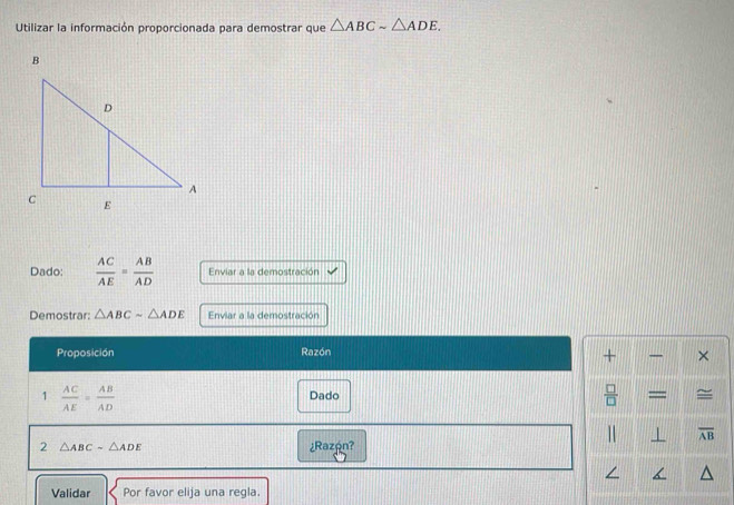 Utilizar la información proporcionada para demostrar que △ ABCsim △ ADE. 
Dado:  AC/AE = AB/AD  Enviar a la demostración 
Demostrar: △ ABCsim △ ADE Enviar a la demostración 
Proposición Razón 
+ × 
 □ /□   
1  AC/AE = AB/AD  Dado = =
overline AB
2 △ ABCsim △ ADE ¿Razón? 
Validar Por favor elija una regla.