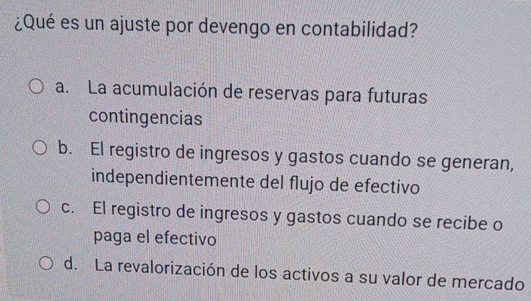 ¿Qué es un ajuste por devengo en contabilidad?
a. La acumulación de reservas para futuras
contingencias
b. El registro de ingresos y gastos cuando se generan,
independientemente del flujo de efectivo
c. El registro de ingresos y gastos cuando se recibe o
paga el efectivo
d. La revalorización de los activos a su valor de mercado