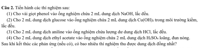 Tiến hành các thí nghiệm sau: 
(1) Cho vài giọt phenol vào ống nghiệm chứa 2 mL dung dịch NaOH, lắc đều. 
(2) Cho 2 mL dung dịch glucose vào ống nghiệm chứa 2 mL dung dịch ở Cu(OH)_2 trong môi trường kiểm, 
lắc đều. 
(3) Cho 2 mL dung dịch aniline vào ống nghiệm chứa lượng dư dung dịch HCl, lắc đều. 
(4) Cho 2 mL dung dịch ethyl acetate vào ổng nghiệm chứa 2 mL dung dịch H_2SO_4 loãng, đun nóng. 
Sau khi kết thúc các phản ứng (nếu có), có bao nhiêu thí nghiệm thu được dung dịch đồng nhất?