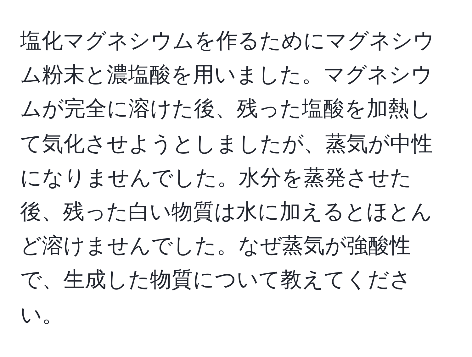 塩化マグネシウムを作るためにマグネシウム粉末と濃塩酸を用いました。マグネシウムが完全に溶けた後、残った塩酸を加熱して気化させようとしましたが、蒸気が中性になりませんでした。水分を蒸発させた後、残った白い物質は水に加えるとほとんど溶けませんでした。なぜ蒸気が強酸性で、生成した物質について教えてください。