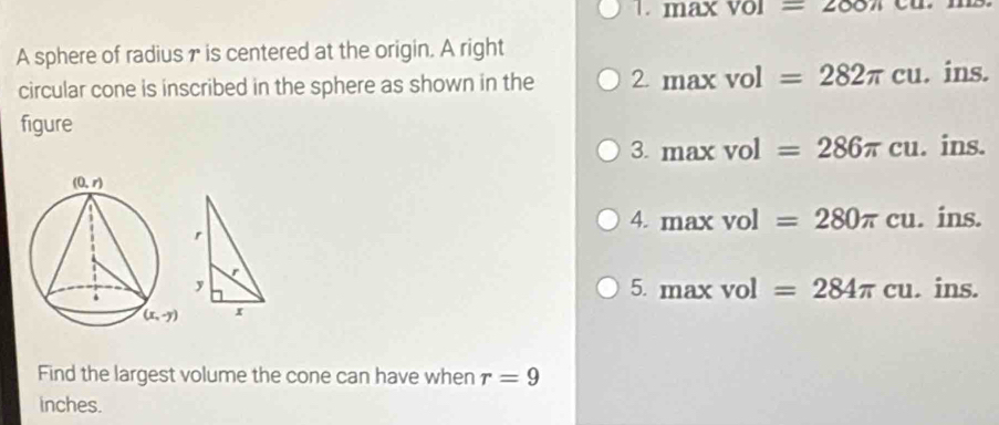 max (vol=200π co
A sphere of radius γ is centered at the origin. A right
circular cone is inscribed in the sphere as shown in the 2maxvol=282π cu. ins.
figure
3. maxvol=286π cu. ins.
4. maxvol=280π cu. ins.
r
r
5. maxvol=284π cu
y . ins.
x
Find the largest volume the cone can have when r=9
inches.