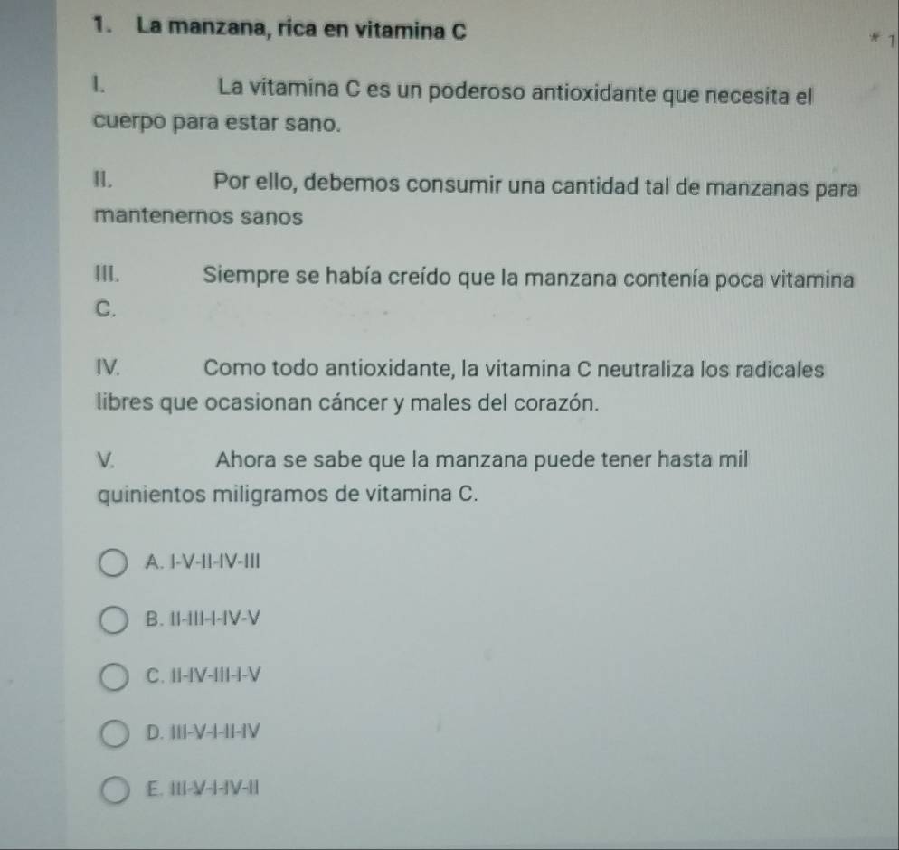La manzana, rica en vitamina C
* 1
La vitamina C es un poderoso antioxidante que necesita el
cuerpo para estar sano.
I. Por ello, debemos consumir una cantidad tal de manzanas para
mantenernos sanos
III. Siempre se había creído que la manzana contenía poca vitamina
C.
IV. Como todo antioxidante, la vitamina C neutraliza los radicales
libres que ocasionan cáncer y males del corazón.
V. Ahora se sabe que la manzana puede tener hasta mil
quinientos miligramos de vitamina C.
A. I-V-||-|V-II|
B. II-III-I-IV-V
C. II-IV-III-I-V
D. III-V-I-II-IV
E. III-V-I-IV-II