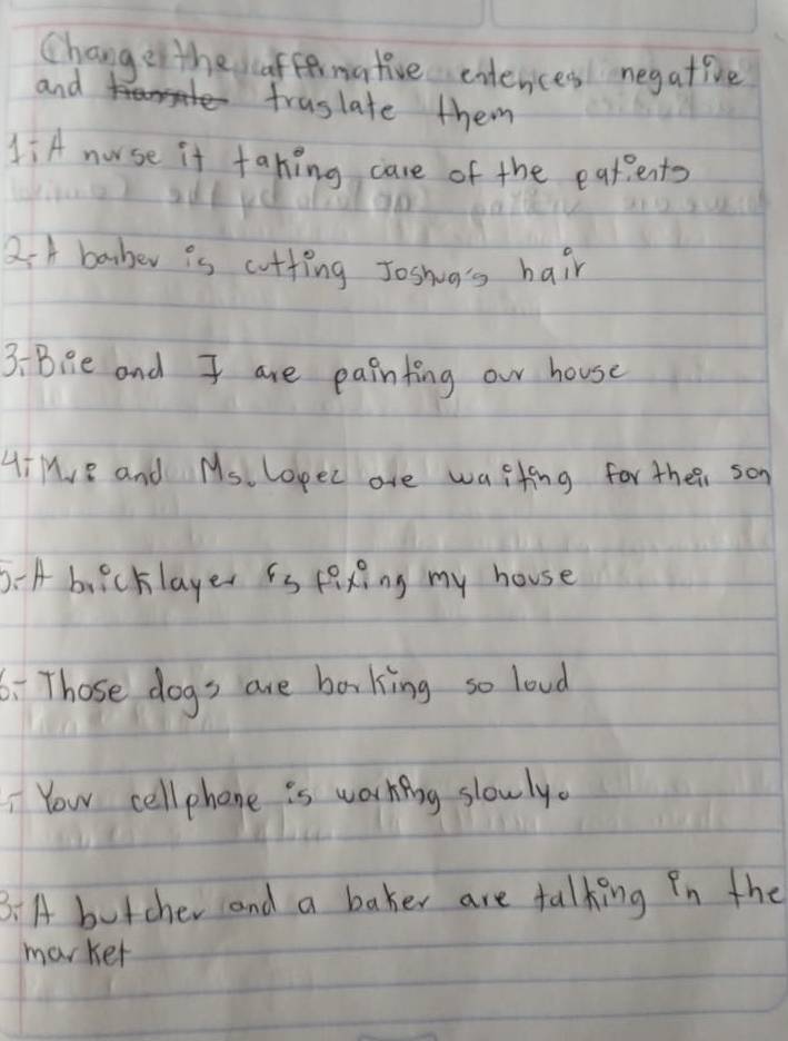 Change the affernative entences negative 
and 
fraslate them 
1iA norse it tahing care of the eatents 
2. A baber is cutting Joshig's hair 
3:Bie and I are painting our house 
HiHe and M_5 lopec are waiting for their son 
0 A buicklayer is fexing my house 
6. Those dogs are baking so loud 
Your cell phone is working slowly. 
B.A butcher and a baker are talking in the 
marker