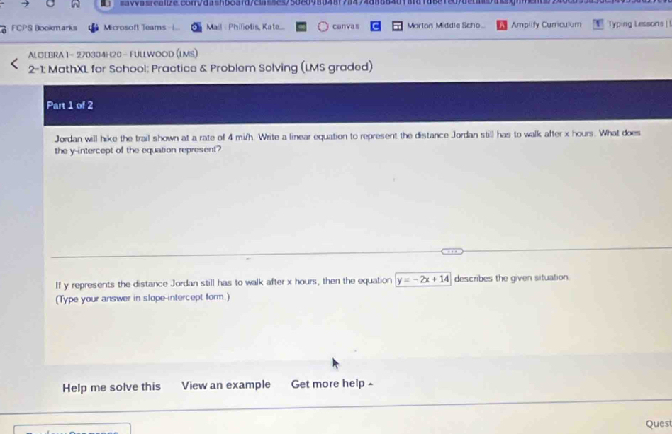 0va8a1bac8108a2n38afd/2a259508098648798494d8ab4018fd7a881c09dctaba3ignn 
FCPS Bookmarks Microsoft Teams Mail « Philiotis, Kate... canvas Morton Middie Scho... Ampiify Curriculum Typing Lessons! 
ALOEBRA 1- 270304H20 - FULLWOOD (LMS) 
2-1: MathXL for School: Practice & Problem Solving (LMS graded) 
Part 1 of 2 
Jordan will hike the trail shown at a rate of 4 mi/h. Write a linear equation to represent the distance Jordan still has to walk after x hours. What does 
the y-intercept of the equation represent? 
If y represents the distance Jordan still has to walk after x hours, then the equation y=-2x+14 describes the given situation. 
(Type your answer in slope-intercept form.) 
Help me solve this View an example Get more help × 
Quest