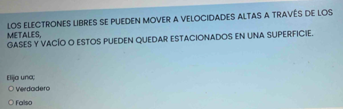 LOS ELECTRONES LIBRES SE PUEDEN MOVER A VELOCIDADES ALTAS A TRAVÉS DE LOS
METALES,
GASES Y VACÍO O ESTOS PUEDEN QUEDAR ESTACIONADOS EN UNA SUPERFICIE.
Elija una;
Verdadero
Falso