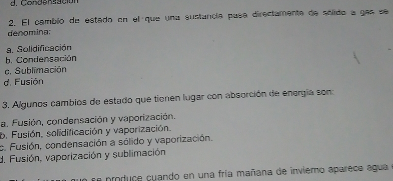 d. Condensación
2. El cambio de estado en el que una sustancia pasa directamente de sólido a gas se
denomina:
a. Solidificación
b. Condensación
c. Sublimación
d. Fusión
3. Algunos cambios de estado que tienen lugar con absorción de energía son:
a. Fusión, condensación y vaporización.
b. Fusión, solidificación y vaporización.
c. Fusión, condensación a sólido y vaporización.
d. Fusión, vaporización y sublimación
a se produce cuando en una fría mañana de invierno aparece agua e