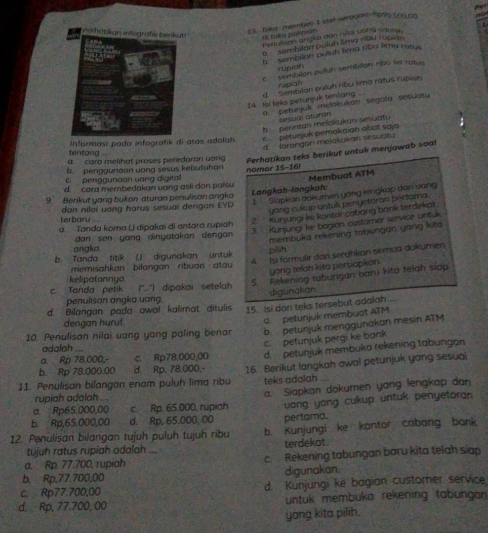 Per
fors Perhatikan infogra
13. Dika membeli 1 stel seragarh 1695 500.00
no
di takō pakaión
Penulisan ançka dan nilai uan9 ailalan
a  sembilan puluh lima ribu rupian
b. sembilan puluh lima ribu lima ratus
rupiah
c  sembilan puluh sembilan ribu la ratu
rüpiah
d.  Sembilan puluh ribu lima ratus rupian
14. Isi teks petunjuk tentang ....
a. petunjuk melakukan segala sesuatu
sesuài aturan
b perintah melakukan sesuatu
Informasi pada infografik di atas adalah c petunjuk pemokaian obat saja
d  larangon melakukan sesuatu
tentang 
a  cara melihat proses peredaran uang Perhatikan teks berikut untuk menjawab soa!
b. penggunaan uang sesus kebutuhan nomor 15-16!
c. penggunaan uang digital
Membuat ATM
d. cara membedakan uang asli dan paisu
9.  Berikut yang bukan aturan penulisan angka Langkah-langkah:
dan nilai uang harus sesuai dengan EYD 1. Slapkan dokumen yong lengkap dan uong.
yang cukup antuk penyetoran perfama.
terbaru +
2. Kunjungi ke kantor cabang bank terdekat.
3. Kunjungi ke bagian customer service untuk
a. Tanda koma (,) dipakai di antara rupiah
membuka rekening tabungan yang kita
dan sen yang dinyatakan dengan 
angka.
4. Ísi formulir dan serahkan semua dokumen
b. Tanda titik (.) digunakan untuk pilih.
yang telah kita persiapkan.
memisahkan bílangan  ribuan atau
kelipatannya.
5.  Rekening taburigan baru kita telah siop
c. Tanda petik (''...') dipakai setelah
penulisan angka uang. digunakan.
d. Bilangan pada awal kalimat ditulis 15. Isi dari teks tersebut adalah_
dengan huruf.
a. petunjuk membuat ATM
10. Penulison nilai uang yang paling benar b. petunjuk menggunakan mesin ATM
adalah ....
c. petunjuk pergi ke bank
a. Rp 78,000,- c. Rp78,000,00
d petunjuk membuka rekening tabungan
b. Rp 78.000.00 d. Rp. 78.000,- 16. Berikut langkah awa! petunjuk yang sesuai
11. Penulisan bilangan enam puluh lima ribu teks adalah
rupiah adalah ...
a. Siapkan dokumen yang lengkap dan
a. Rp65.000,00 c. Rp. 65.000, rupiah
uang yong cukup untuk penyetoran
b. Rp,65.000,00 d. Rp, 65.000, 00
pertama.
12. Penulisan bilangan tujuh puluh tujuh ribu b. Kunjungi ke kantor cabang bank
tujuh ratus rupiah adalah .... terdekot 
a. Rp. 77.700, rupiah _c. Rekening tabungan baru kita telah siap
b. Rp,77.700,00 digunakan
c. Rp77.700,00 d. Kunjungi ke bagian customer service
d. Rp, 77.700, 00 untuk membuka rekening tabungan 
yang kita pilih.