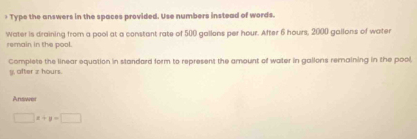 > Type the answers in the spaces provided. Use numbers instead of words. 
Water is draining from a pool at a constant rate of 500 gallons per hour. After 6 hours, 2000 gallons of water 
remain in the pool. 
Complete the linear equation in standard form to represent the amount of water in gallons remaining in the pool,
y, after z hours. 
Answer
□ x+y=□