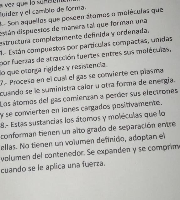 a vez que lo sufciente 
luidez y el cambio de forma. 
3.- Son aquellos que poseen átomos o moléculas que 
dstán dispuestos de manera tal que forman una 
estructura completamente definida y ordenada. 
4.- Están compuestos por partículas compactas, unidas 
por fuerzas de atracción fuertes entres sus moléculas, 
do que otorga rigidez y resistencia. 
7.- Proceso en el cual el gas se convierte en plasma 
cuando se le suministra calor u otra forma de energía. 
Los átomos del gas comienzan a perder sus electrones 
y se convierten en iones cargados positivamente. 
8.- Estas sustancias los átomos y moléculas que lo 
conforman tienen un alto grado de separación entre 
ellas. No tienen un volumen definido, adoptan el 
volumen del contenedor. Se expanden y se comprim 
cuando se le aplica una fuerza.