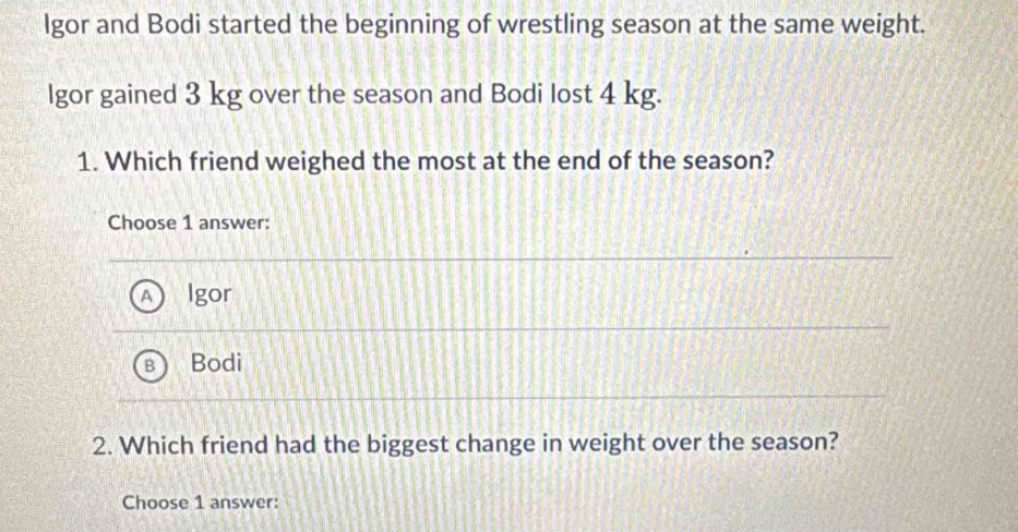 lgor and Bodi started the beginning of wrestling season at the same weight.
lgor gained 3 kg over the season and Bodi lost 4 kg.
1. Which friend weighed the most at the end of the season?
Choose 1 answer:
Igor
Bodi
2. Which friend had the biggest change in weight over the season?
Choose 1 answer: