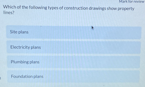 Mark for review
Which of the following types of construction drawings show property
lines?
Site plans
Electricity plans
Plumbing plans
Foundation plans