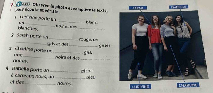 (4-27 Observe la photo et complète le texte, 
puis écoute et vérifie. 
1 Ludivine porte un_ blanc, 
un _noir et des_ 
blanches. 
_ 
2 Sarah porte un _rouge, un 
gris et des_ grises. 
3 Charline porte un_ 
gris, 
une_ noire et des_ 
noires. 
4 Isabelle porte un _blanc 
à carreaux noirs, un_ 
bleu 
et des_ noires.