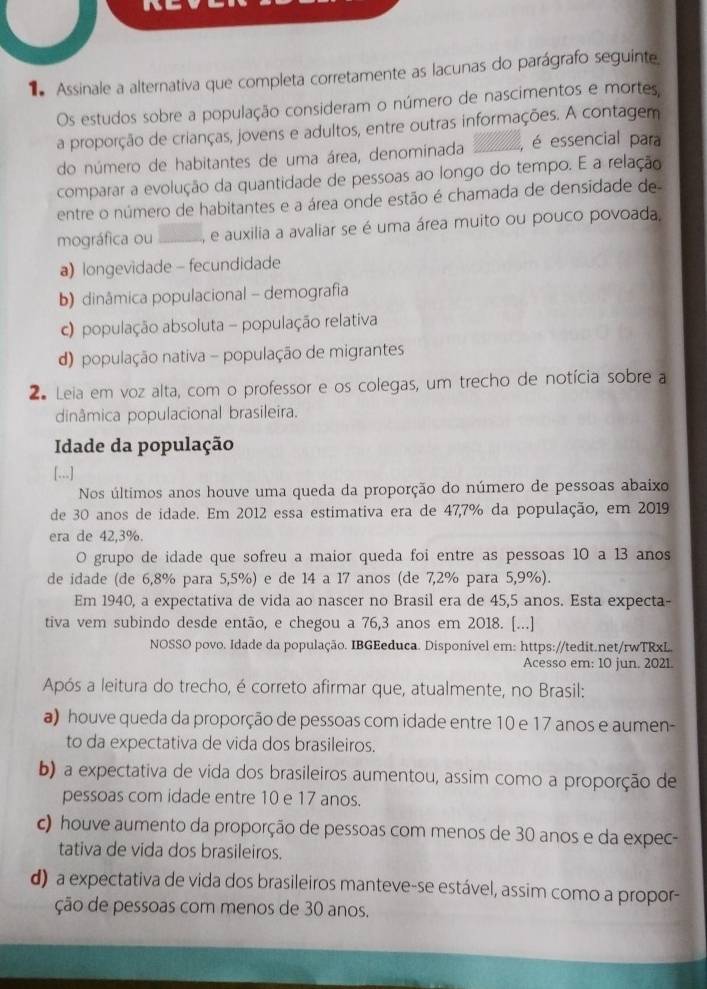 Assinale a alternativa que completa corretamente as lacunas do parágrafo seguinte
Os estudos sobre a população consideram o número de nascimentos e mortes,
a proporção de crianças, jovens e adultos, entre outras informações. A contagem
do número de habitantes de uma área, denominada _, é essencial para
comparar a evolução da quantidade de pessoas ao longo do tempo. E a relação
entre o número de habitantes e a área onde estão é chamada de densidade de
mográfica ou _e auxilia a avaliar se é uma área muito ou pouco povoada,
a) longevidade - fecundidade
b) dinâmica populacional - demografia
c) população absoluta - população relativa
d) população nativa - população de migrantes
2 Leia em voz alta, com o professor e os colegas, um trecho de notícia sobre a
dinâmica populacional brasileira.
Idade da população
[...]
Nos últimos anos houve uma queda da proporção do número de pessoas abaixo
de 30 anos de idade. Em 2012 essa estimativa era de 47,7% da população, em 2019
era de 42,3%.
O grupo de idade que sofreu a maior queda foi entre as pessoas 10 a 13 anos
de idade (de 6,8% para 5,5%) e de 14 a 17 anos (de 7,2% para 5,9%).
Em 1940, a expectativa de vida ao nascer no Brasil era de 45,5 anos. Esta expecta-
tiva vem subindo desde então, e chegou a 76,3 anos em 2018. [...]
NOSSO povo. Idade da população. IBGEeduca. Disponível em: https://tedit.net/rwTRxL.
Acesso em: 10 jun. 2021.
Após a leitura do trecho, é correto afirmar que, atualmente, no Brasil:
a) houve queda da proporção de pessoas com idade entre 10 e 17 anos e aumen-
to da expectativa de vida dos brasileiros.
b) a expectativa de vida dos brasileiros aumentou, assim como a proporção de
pessoas com idade entre 10 e 17 anos.
c) houve aumento da proporção de pessoas com menos de 30 anos e da expec-
tativa de vida dos brasileiros.
d) a expectativa de vida dos brasileiros manteve-se estável, assim como a propor-
ção de pessoas com menos de 30 anos.