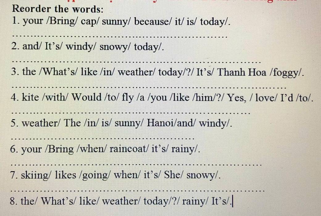 Reorder the words: 
1. your /Bring/ cap/ sunny/ because/ it/ is/ today/. 
_ 
2. and/ It’s/ windy/ snowy/ today/. 
3. the /What’s/ like /in/ weather/ today/?/ It’s/ Thanh Hoa /foggy/. 
4. kite /with/ Would /to/ fly /a /you /like /him/?/ Yes, / love/ I’d /to/. 
_ 
5. weather/ The /in/ is/ sunny/ Hanoi/and/ windy/. 
6. your /Bring /when/ raincoat/ it’s/ rainy/. 
7. skiing/ likes /going/ when/ it’s/ She/ snowy/. 
_ 
8. the/ What’s/ like/ weather/ today/?/ rainy/ It’s/.|