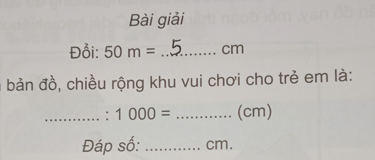 Bài giải 
Đổi: 50m= _ cm
bản đồ, chiều rộng khu vui chơi cho trẻ em là: 
_' 1000= _ (cm)
Đáp số: _ cm.